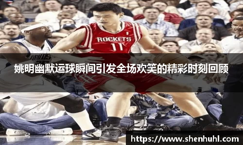 姚明幽默运球瞬间引发全场欢笑的精彩时刻回顾