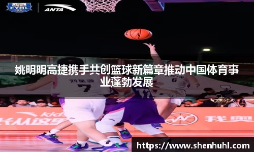 姚明明高捷携手共创篮球新篇章推动中国体育事业蓬勃发展