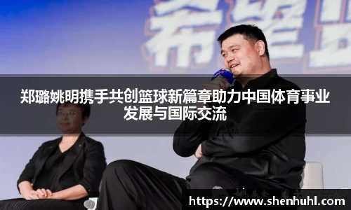 郑璐姚明携手共创篮球新篇章助力中国体育事业发展与国际交流