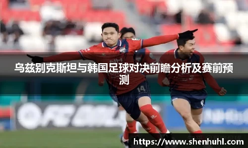 乌兹别克斯坦与韩国足球对决前瞻分析及赛前预测