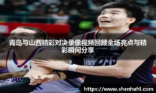 青岛与山西精彩对决录像视频回顾全场亮点与精彩瞬间分享